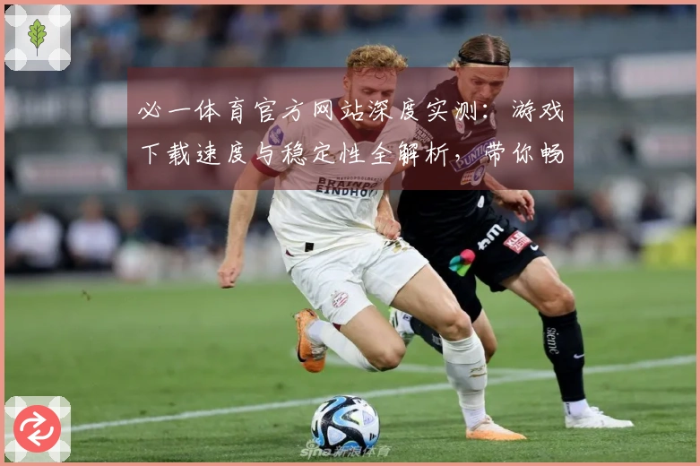 必一体育官方网站深度实测：游戏下载速度与稳定性全解析，带你畅快体验
