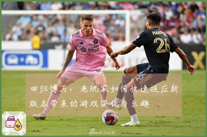 回归博万，老玩家如何快速适应新版本带来的游戏变化与乐趣