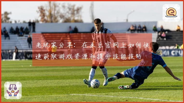 老玩家分享：在米乐官网上如何快速获取游戏资源和提升技能技巧