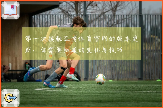 第一次接触亚博体育官网的版本更新，你需要知道的变化与技巧