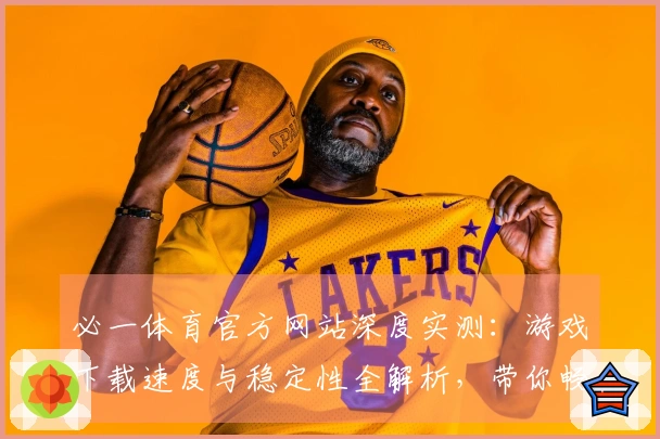 必一体育官方网站深度实测：游戏下载速度与稳定性全解析，带你畅快体验